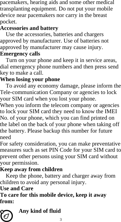  3 pacemakers, hearing aids and some other medical transplanting equipment. Do not put your mobile device near pacemakers nor carry in the breast pocket. Accessories and battery Use the accessories, batteries and chargers approved by manufacturer. Use of batteries not approved by manufacturer may cause injury. Emergency calls Turn on your phone and keep it in service areas, dial emergency phone numbers and then press send key to make a call. When losing your phone To avoid any economy damage, please inform the Tele-communication Company or agencies to lock your SIM card when you lost your phone. When you inform the telecom company or agencies to lock your SIM card they need to know the IMEI No. of your phone, which you can find printed on the label on the back of your phone when taking off the battery. Please backup this number for future need For safety consideration, you can make preventative measures such as set PIN Code for your SIM card to prevent other persons using your SIM card without your permission. Keep away from children   Keep the phone, battery and charger away from children to avoid any personal injury. Use and Care To care for this mobile device, keep it away from: Any kind of fluid 