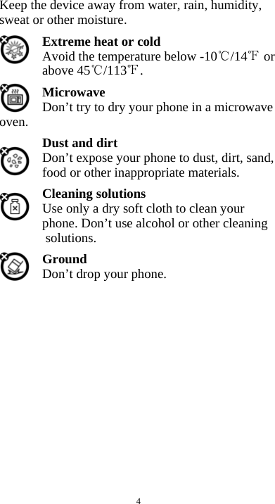  4 Keep the device away from water, rain, humidity, sweat or other moisture. Extreme heat or cold   Avoid the temperature below -10 /14  or above 45 /113 . Microwave Don’t try to dry your phone in a microwave oven.  Dust and dirt Don’t expose your phone to dust, dirt, sand, food or other inappropriate materials. Cleaning solutions Use only a dry soft cloth to clean your phone. Don’t use alcohol or other cleaning solutions. Ground Don’t drop your phone.               