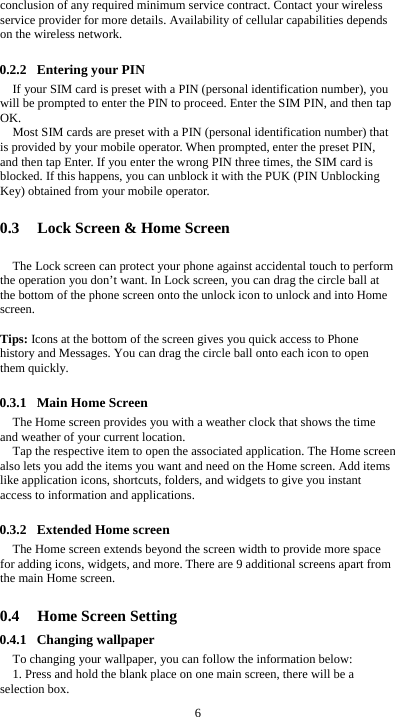  6 conclusion of any required minimum service contract. Contact your wireless service provider for more details. Availability of cellular capabilities depends on the wireless network.  0.2.2 Entering your PIN If your SIM card is preset with a PIN (personal identification number), you will be prompted to enter the PIN to proceed. Enter the SIM PIN, and then tap OK. Most SIM cards are preset with a PIN (personal identification number) that is provided by your mobile operator. When prompted, enter the preset PIN, and then tap Enter. If you enter the wrong PIN three times, the SIM card is blocked. If this happens, you can unblock it with the PUK (PIN Unblocking Key) obtained from your mobile operator.  0.3 Lock Screen &amp; Home Screen   The Lock screen can protect your phone against accidental touch to perform the operation you don’t want. In Lock screen, you can drag the circle ball at the bottom of the phone screen onto the unlock icon to unlock and into Home screen.   Tips: Icons at the bottom of the screen gives you quick access to Phone history and Messages. You can drag the circle ball onto each icon to open them quickly.  0.3.1 Main Home Screen The Home screen provides you with a weather clock that shows the time and weather of your current location.   Tap the respective item to open the associated application. The Home screen also lets you add the items you want and need on the Home screen. Add items like application icons, shortcuts, folders, and widgets to give you instant access to information and applications.  0.3.2 Extended Home screen The Home screen extends beyond the screen width to provide more space for adding icons, widgets, and more. There are 9 additional screens apart from the main Home screen.  0.4 Home Screen Setting 0.4.1 Changing wallpaper To changing your wallpaper, you can follow the information below: 1. Press and hold the blank place on one main screen, there will be a selection box.   