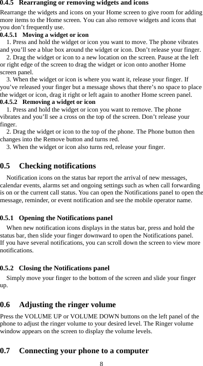  8 0.4.5 Rearranging or removing widgets and icons Rearrange the widgets and icons on your Home screen to give room for adding more items to the Home screen. You can also remove widgets and icons that you don’t frequently use. 0.4.5.1 Moving a widget or icon 1. Press and hold the widget or icon you want to move. The phone vibrates and you’ll see a blue box around the widget or icon. Don’t release your finger. 2. Drag the widget or icon to a new location on the screen. Pause at the left or right edge of the screen to drag the widget or icon onto another Home screen panel. 3. When the widget or icon is where you want it, release your finger. If you’ve released your finger but a message shows that there’s no space to place the widget or icon, drag it right or left again to another Home screen panel. 0.4.5.2 Removing a widget or icon 1. Press and hold the widget or icon you want to remove. The phone vibrates and you’ll see a cross on the top of the screen. Don’t release your finger. 2. Drag the widget or icon to the top of the phone. The Phone button then changes into the Remove button and turns red. 3. When the widget or icon also turns red, release your finger.  0.5 Checking notifications Notification icons on the status bar report the arrival of new messages, calendar events, alarms set and ongoing settings such as when call forwarding is on or the current call status. You can open the Notifications panel to open the message, reminder, or event notification and see the mobile operator name.  0.5.1 Opening the Notifications panel When new notification icons displays in the status bar, press and hold the status bar, then slide your finger downward to open the Notifications panel. If you have several notifications, you can scroll down the screen to view more notifications.   0.5.2 Closing the Notifications panel Simply move your finger to the bottom of the screen and slide your finger up.   0.6 Adjusting the ringer volume Press the VOLUME UP or VOLUME DOWN buttons on the left panel of the phone to adjust the ringer volume to your desired level. The Ringer volume window appears on the screen to display the volume levels.    0.7 Connecting your phone to a computer 