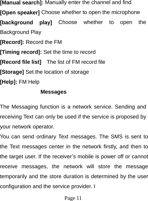  Page 11  [Manual search]: Manually enter the channel and find [Open speaker] Choose whether to open the microphone [background play] Choose whether to open the Background Play [Record]: Record the FM [Timing record]: Set the time to record [Record file list]    The list of FM record file [Storage] Set the location of storage [Help]: FM Help Messages The Messaging function is a network service. Sending and receiving Text can only be used if the service is proposed by your network operator.   You can send ordinary Text messages. The SMS is sent to the Text messages center in the network firstly, and then to the target user. If the receiver’s mobile is power off or cannot receive messages, the network will store the message temporarily and the store duration is determined by the user configuration and the service provider. I   