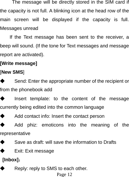  Page 12  The message will be directly stored in the SIM card if the capacity is not full. A blinking icon at the head row of the main screen will be displayed if the capacity is full. Messages unread If the Text message has been sent to the receiver, a beep will sound. (If the tone for Text messages and message report are activated).   [Write message] [New SMS] ◆ Send: Enter the appropriate number of the recipient or from the phonebook add ◆ Insert template: to the content of the message currently being edited into the common language ◆ Add contact info: Insert the contact person ◆ Add phiz: emoticons into the meaning of the representative ◆ Save as draft: will save the information to Drafts ◆ Exit: Exit message  [Inbox]： ◆ Reply: reply to SMS to each other. 