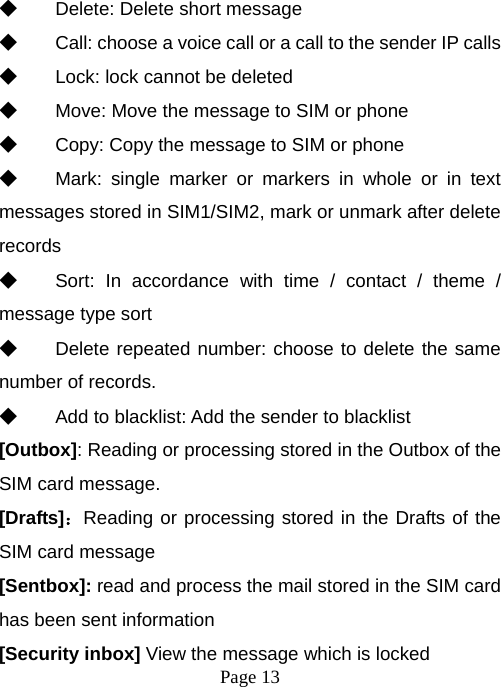  Page 13  ◆ Delete: Delete short message ◆ Call: choose a voice call or a call to the sender IP calls ◆ Lock: lock cannot be deleted ◆ Move: Move the message to SIM or phone ◆ Copy: Copy the message to SIM or phone ◆ Mark: single marker or markers in whole or in text messages stored in SIM1/SIM2, mark or unmark after delete records ◆ Sort: In accordance with time / contact / theme / message type sort ◆ Delete repeated number: choose to delete the same number of records. ◆ Add to blacklist: Add the sender to blacklist [Outbox]: Reading or processing stored in the Outbox of the SIM card message.   [Drafts]：Reading or processing stored in the Drafts of the SIM card message [Sentbox]: read and process the mail stored in the SIM card has been sent information [Security inbox] View the message which is locked  