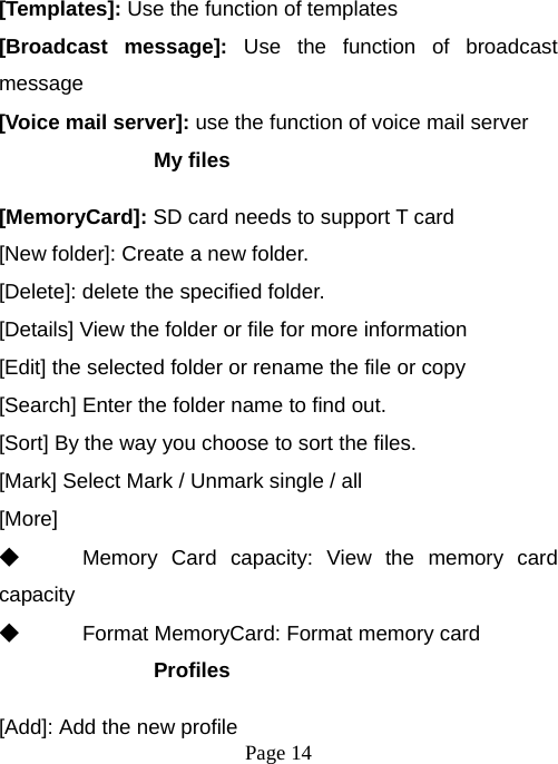  Page 14  [Templates]: Use the function of templates [Broadcast message]: Use the function of broadcast message [Voice mail server]: use the function of voice mail server My files [MemoryCard]: SD card needs to support T card [New folder]: Create a new folder. [Delete]: delete the specified folder. [Details] View the folder or file for more information [Edit] the selected folder or rename the file or copy [Search] Enter the folder name to find out. [Sort] By the way you choose to sort the files. [Mark] Select Mark / Unmark single / all [More] ◆ Memory Card capacity: View the memory card capacity ◆ Format MemoryCard: Format memory card Profiles [Add]: Add the new profile 