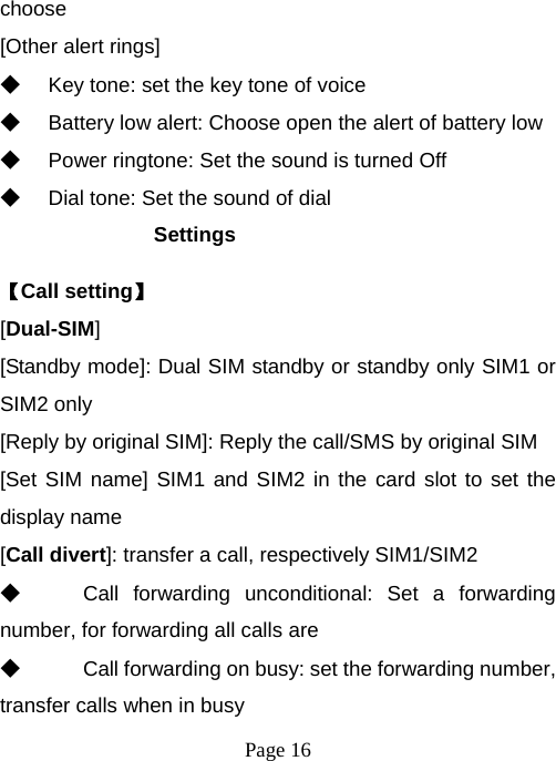  Page 16  choose [Other alert rings] ◆ Key tone: set the key tone of voice ◆ Battery low alert: Choose open the alert of battery low ◆ Power ringtone: Set the sound is turned Off ◆ Dial tone: Set the sound of dial Settings 【Call setting】 [Dual-SIM] [Standby mode]: Dual SIM standby or standby only SIM1 or SIM2 only [Reply by original SIM]: Reply the call/SMS by original SIM [Set SIM name] SIM1 and SIM2 in the card slot to set the display name [Call divert]: transfer a call, respectively SIM1/SIM2 ◆ Call forwarding unconditional: Set a forwarding number, for forwarding all calls are ◆ Call forwarding on busy: set the forwarding number, transfer calls when in busy 