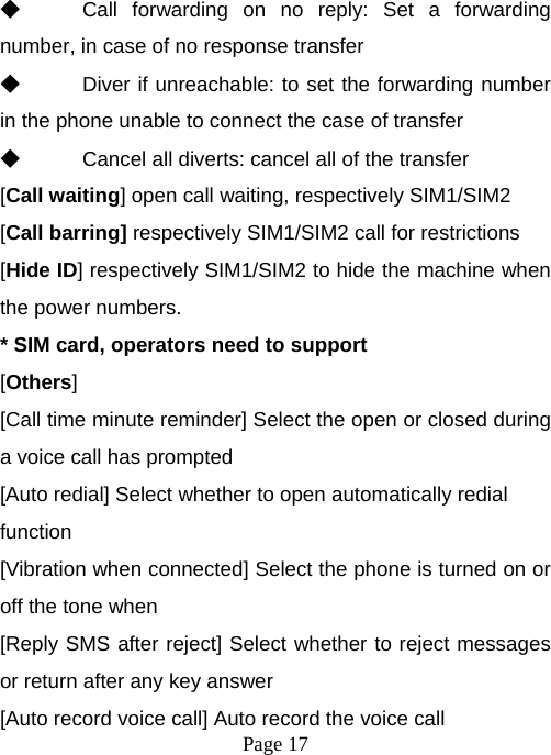  Page 17  ◆ Call forwarding on no reply: Set a forwarding number, in case of no response transfer ◆ Diver if unreachable: to set the forwarding number in the phone unable to connect the case of transfer ◆ Cancel all diverts: cancel all of the transfer [Call waiting] open call waiting, respectively SIM1/SIM2 [Call barring] respectively SIM1/SIM2 call for restrictions [Hide ID] respectively SIM1/SIM2 to hide the machine when the power numbers.   * SIM card, operators need to support [Others] [Call time minute reminder] Select the open or closed during a voice call has prompted [Auto redial] Select whether to open automatically redial function [Vibration when connected] Select the phone is turned on or off the tone when   [Reply SMS after reject] Select whether to reject messages or return after any key answer [Auto record voice call] Auto record the voice call 