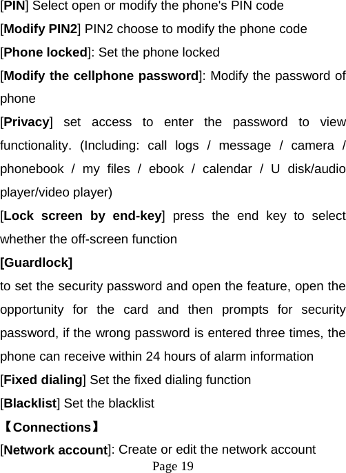  Page 19  [PIN] Select open or modify the phone&apos;s PIN code [Modify PIN2] PIN2 choose to modify the phone code [Phone locked]: Set the phone locked [Modify the cellphone password]: Modify the password of phone [Privacy] set access to enter the password to view functionality. (Including: call logs / message / camera / phonebook / my files / ebook / calendar / U disk/audio player/video player)   [Lock screen by end-key] press the end key to select whether the off-screen function   [Guardlock]  to set the security password and open the feature, open the opportunity for the card and then prompts for security password, if the wrong password is entered three times, the phone can receive within 24 hours of alarm information   [Fixed dialing] Set the fixed dialing function [Blacklist] Set the blacklist   【Connections】 [Network account]: Create or edit the network account 