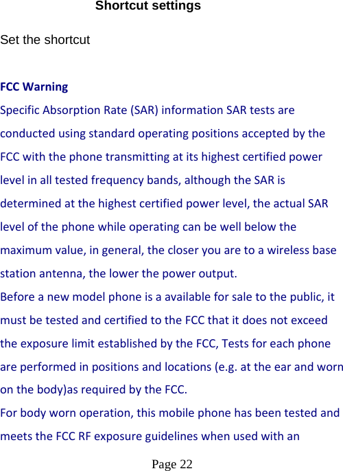  Page 22  Shortcut settings Set the shortcut  FCCWarningSpecificAbsorptionRate(SAR)informationSARtestsareconductedusingstandardoperatingpositionsacceptedbytheFCCwiththephonetransmittingatitshighestcertifiedpowerlevelinalltestedfrequencybands,althoughtheSARisdeterminedatthehighestcertifiedpowerlevel,theactualSARlevelofthephonewhileoperatingcanbewellbelowthemaximumvalue,ingeneral,thecloseryouaretoawirelessbasestationantenna,thelowerthepoweroutput.Beforeanewmodelphoneisaavailableforsaletothepublic,itmustbetestedandcertifiedtotheFCCthatitdoesnotexceedtheexposurelimitestablishedbytheFCC,Testsforeachphoneareperformedinpositionsandlocations(e.g.attheearandwornonthebody)asrequiredbytheFCC.Forbodywornoperation,thismobilephonehasbeentestedandmeetstheFCCRFexposureguidelineswhenusedwithan