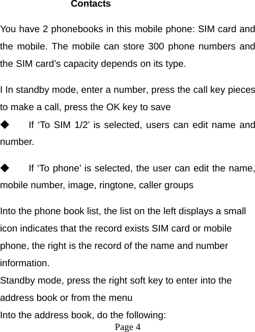  Page 4   Contacts You have 2 phonebooks in this mobile phone: SIM card and the mobile. The mobile can store 300 phone numbers and the SIM card’s capacity depends on its type.   I In standby mode, enter a number, press the call key pieces to make a call, press the OK key to save ◆ If ‘To SIM 1/2’ is selected, users can edit name and number. ◆ If ‘To phone’ is selected, the user can edit the name, mobile number, image, ringtone, caller groups Into the phone book list, the list on the left displays a small icon indicates that the record exists SIM card or mobile phone, the right is the record of the name and number information. Standby mode, press the right soft key to enter into the address book or from the menu Into the address book, do the following: 