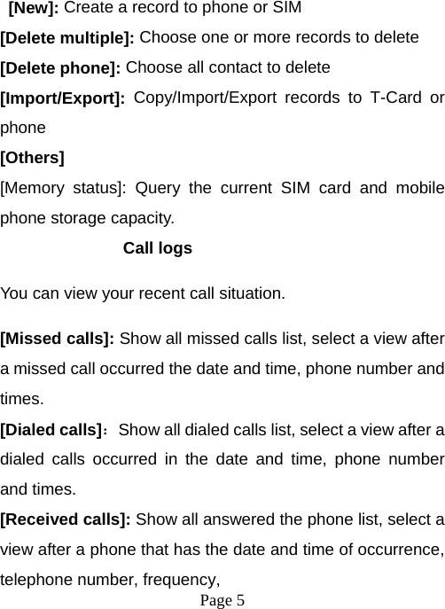  Page 5   [New]: Create a record to phone or SIM [Delete multiple]: Choose one or more records to delete [Delete phone]: Choose all contact to delete [Import/Export]:  Copy/Import/Export records to T-Card or phone [Others] [Memory status]: Query the current SIM card and mobile phone storage capacity. Call logs You can view your recent call situation.   [Missed calls]: Show all missed calls list, select a view after a missed call occurred the date and time, phone number and times. [Dialed calls]：Show all dialed calls list, select a view after a dialed calls occurred in the date and time, phone number and times. [Received calls]: Show all answered the phone list, select a view after a phone that has the date and time of occurrence, telephone number, frequency, 