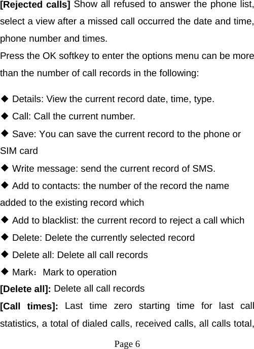  Page 6  [Rejected calls] Show all refused to answer the phone list, select a view after a missed call occurred the date and time, phone number and times. Press the OK softkey to enter the options menu can be more than the number of call records in the following: ◆ Details: View the current record date, time, type. ◆ Call: Call the current number. ◆ Save: You can save the current record to the phone or SIM card ◆ Write message: send the current record of SMS. ◆ Add to contacts: the number of the record the name added to the existing record which ◆ Add to blacklist: the current record to reject a call which ◆ Delete: Delete the currently selected record ◆ Delete all: Delete all call records ◆ Mark：Mark to operation [Delete all]: Delete all call records [Call times]: Last time zero starting time for last call statistics, a total of dialed calls, received calls, all calls total, 