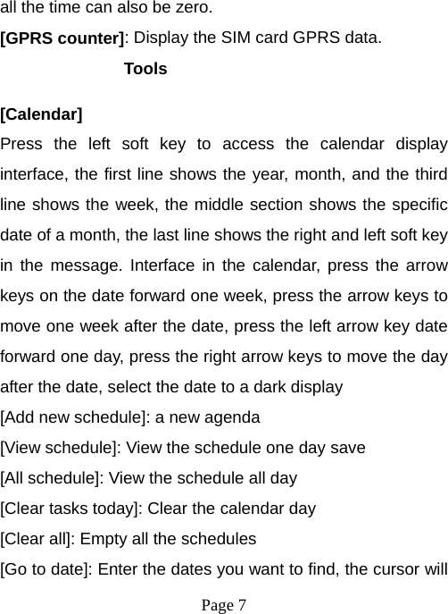  Page 7  all the time can also be zero. [GPRS counter]: Display the SIM card GPRS data. Tools  [Calendar] Press the left soft key to access the calendar display interface, the first line shows the year, month, and the third line shows the week, the middle section shows the specific date of a month, the last line shows the right and left soft key in the message. Interface in the calendar, press the arrow keys on the date forward one week, press the arrow keys to move one week after the date, press the left arrow key date forward one day, press the right arrow keys to move the day after the date, select the date to a dark display [Add new schedule]: a new agenda [View schedule]: View the schedule one day save [All schedule]: View the schedule all day [Clear tasks today]: Clear the calendar day [Clear all]: Empty all the schedules [Go to date]: Enter the dates you want to find, the cursor will 