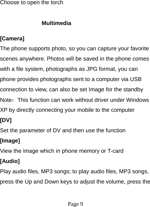  Page 9  Choose to open the torch  Multimedia [Camera] The phone supports photo, so you can capture your favorite scenes anywhere. Photos will be saved in the phone comes with a file system, photographs as JPG format, you can phone provides photographs sent to a computer via USB connection to view, can also be set Image for the standby Note：This function can work without driver under Windows XP by directly connecting your mobile to the computer [DV] Set the parameter of DV and then use the function   [Image] View the image which in phone memory or T-card [Audio] Play audio files, MP3 songs; to play audio files, MP3 songs, press the Up and Down keys to adjust the volume, press the 