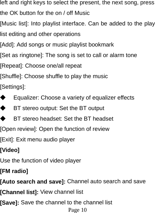  Page 10  left and right keys to select the present, the next song, press the OK button for the on / off Music [Music list]: Into playlist interface. Can be added to the play list editing and other operations [Add]: Add songs or music playlist bookmark [Set as ringtone]: The song is set to call or alarm tone [Repeat]: Choose one/all repeat   [Shuffle]: Choose shuffle to play the music [Settings]: ◆ Equalizer: Choose a variety of equalizer effects ◆ BT stereo output: Set the BT output ◆ BT stereo headset: Set the BT headset [Open review]: Open the function of review [Exit]: Exit menu audio player [Video] Use the function of video player [FM radio] [Auto search and save]: Channel auto search and save [Channel list]: View channel list [Save]: Save the channel to the channel list 