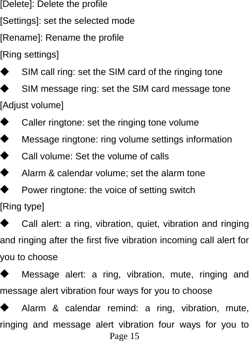  Page 15  [Delete]: Delete the profile [Settings]: set the selected mode [Rename]: Rename the profile [Ring settings] ◆ SIM call ring: set the SIM card of the ringing tone ◆ SIM message ring: set the SIM card message tone [Adjust volume] ◆ Caller ringtone: set the ringing tone volume ◆ Message ringtone: ring volume settings information ◆ Call volume: Set the volume of calls ◆ Alarm &amp; calendar volume; set the alarm tone ◆ Power ringtone: the voice of setting switch [Ring type] ◆ Call alert: a ring, vibration, quiet, vibration and ringing and ringing after the first five vibration incoming call alert for you to choose ◆ Message alert: a ring, vibration, mute, ringing and message alert vibration four ways for you to choose ◆ Alarm &amp; calendar remind: a ring, vibration, mute, ringing and message alert vibration four ways for you to 