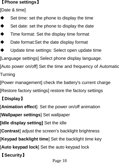  Page 18  【Phone settings】 [Date &amp; time]   Set time: set the phone to display the time   Set date: set the phone to display the date   Time format: Set the display time format   Date format:Set the date display format   Update time settings: Select open update time [Language settings] Select phone display language. [Auto power on/off] Set the time and frequency of Automatic Turning [Power management] check the battery&apos;s current charge [Restore factory settings] restore the factory settings 【Display】 [Animation effect]: Set the power on/off animation [Wallpaper settings] Set wallpaper [Idle display setting] Set the idle [Contrast] adjust the screen&apos;s backlight brightness [Keypad backlight time] Set the backlight time key [Auto keypad lock] Set the auto keypad lock 【Security】 