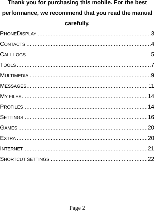 Page 2   Thank you for purchasing this mobile. For the best performance, we recommend that you read the manual carefully. PHONEDISPLAY ...................................................................... 3CONTACTS ............................................................................. 4CALL LOGS ............................................................................. 5TOOLS ................................................................................... 7MULTIMEDIA ........................................................................... 9MESSAGES ........................................................................... 11MY FILES .............................................................................. 14PROFILES ............................................................................. 14SETTINGS ............................................................................ 16GAMES ................................................................................ 20EXTRA ................................................................................. 20INTERNET ............................................................................. 21SHORTCUT SETTINGS ............................................................ 22