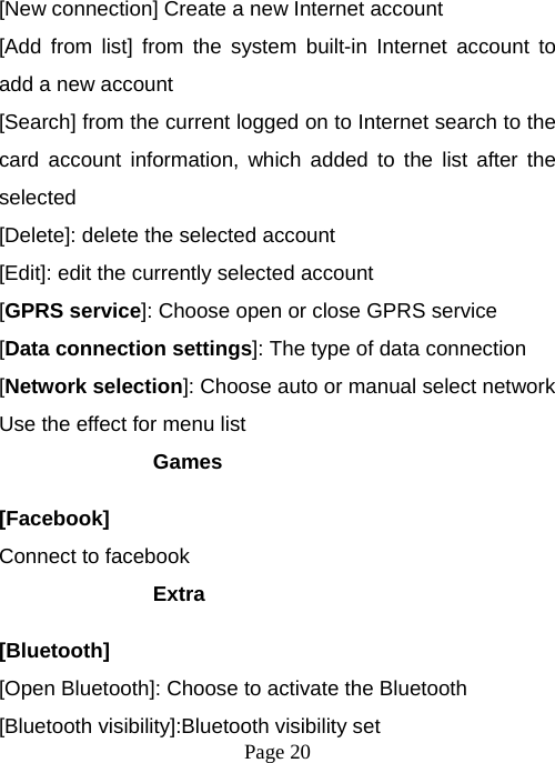  Page 20  [New connection] Create a new Internet account [Add from list] from the system built-in Internet account to add a new account [Search] from the current logged on to Internet search to the card account information, which added to the list after the selected [Delete]: delete the selected account [Edit]: edit the currently selected account [GPRS service]: Choose open or close GPRS service [Data connection settings]: The type of data connection [Network selection]: Choose auto or manual select network Use the effect for menu list Games [Facebook] Connect to facebook Extra  [Bluetooth] [Open Bluetooth]: Choose to activate the Bluetooth [Bluetooth visibility]:Bluetooth visibility set 