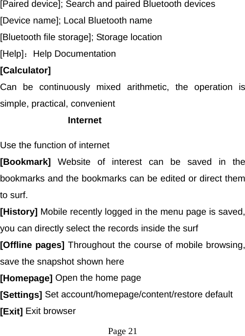  Page 21  [Paired device]; Search and paired Bluetooth devices [Device name]; Local Bluetooth name [Bluetooth file storage]; Storage location [Help]：Help Documentation [Calculator] Can be continuously mixed arithmetic, the operation is simple, practical, convenient Internet  Use the function of internet [Bookmark] Website of interest can be saved in the bookmarks and the bookmarks can be edited or direct them to surf. [History] Mobile recently logged in the menu page is saved, you can directly select the records inside the surf [Offline pages] Throughout the course of mobile browsing, save the snapshot shown here [Homepage] Open the home page [Settings] Set account/homepage/content/restore default   [Exit] Exit browser 