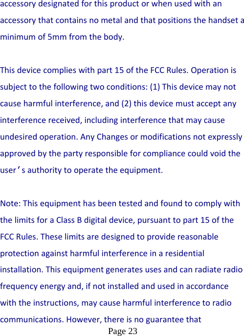  Page 23  accessorydesignatedforthisproductorwhenusedwithanaccessorythatcontainsnometalandthatpositionsthehandsetaminimumof5mmfromthebody.Thisdevicecomplieswithpart15oftheFCCRules.Operationissubjecttothefollowingtwoconditions:(1)Thisdevicemaynotcauseharmfulinterference,and(2)thisdevicemustacceptanyinterferencereceived,includinginterferencethatmaycauseundesiredoperation.AnyChangesormodificationsnotexpresslyapprovedbythepartyresponsibleforcompliancecouldvoidtheuser’sauthoritytooperatetheequipment. Note:ThisequipmenthasbeentestedandfoundtocomplywiththelimitsforaClassBdigitaldevice,pursuanttopart15oftheFCCRules.Theselimitsaredesignedtoprovidereasonableprotectionagainstharmfulinterferenceinaresidentialinstallation.Thisequipmentgeneratesusesandcanradiateradiofrequencyenergyand,ifnotinstalledandusedinaccordancewiththeinstructions,maycauseharmfulinterferencetoradiocommunications.However,thereisnoguaranteethat