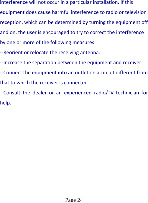  Page 24  interferencewillnotoccurinaparticularinstallation.Ifthisequipmentdoescauseharmfulinterferencetoradioortelevisionreception,whichcanbedeterminedbyturningtheequipmentoffandon,theuserisencouragedtotrytocorrecttheinterferencebyoneormoreofthefollowingmeasures: ‐‐Reorientorrelocatethereceivingantenna.‐‐Increasetheseparationbetweentheequipmentandreceiver. ‐‐Connecttheequipmentintoanoutletonacircuitdifferentfromthattowhichthereceiverisconnected. ‐‐Consultthedealeroranexperiencedradio/TVtechnicianforhelp. 