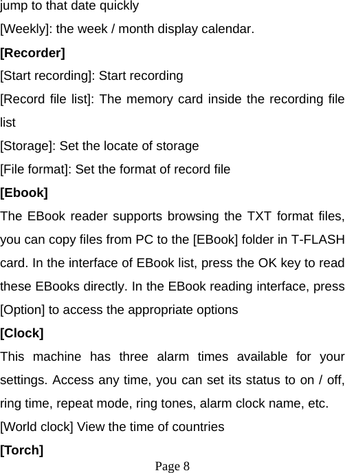  Page 8  jump to that date quickly [Weekly]: the week / month display calendar. [Recorder] [Start recording]: Start recording [Record file list]: The memory card inside the recording file list [Storage]: Set the locate of storage [File format]: Set the format of record file [Ebook] The EBook reader supports browsing the TXT format files, you can copy files from PC to the [EBook] folder in T-FLASH card. In the interface of EBook list, press the OK key to read these EBooks directly. In the EBook reading interface, press [Option] to access the appropriate options [Clock] This machine has three alarm times available for your settings. Access any time, you can set its status to on / off, ring time, repeat mode, ring tones, alarm clock name, etc. [World clock] View the time of countries [Torch] 