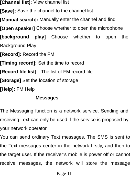  Page 11  [Channel list]: View channel list [Save]: Save the channel to the channel list [Manual search]: Manually enter the channel and find [Open speaker] Choose whether to open the microphone [background play] Choose whether to open the Background Play [Record]: Record the FM [Timing record]: Set the time to record [Record file list]    The list of FM record file [Storage] Set the location of storage [Help]: FM Help Messages The Messaging function is a network service. Sending and receiving Text can only be used if the service is proposed by your network operator.   You can send ordinary Text messages. The SMS is sent to the Text messages center in the network firstly, and then to the target user. If the receiver’s mobile is power off or cannot receive messages, the network will store the message 