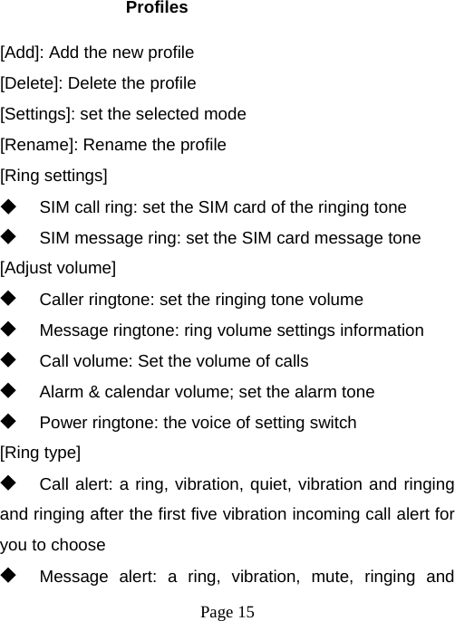  Page 15  Profiles [Add]: Add the new profile [Delete]: Delete the profile [Settings]: set the selected mode [Rename]: Rename the profile [Ring settings] ◆ SIM call ring: set the SIM card of the ringing tone ◆ SIM message ring: set the SIM card message tone [Adjust volume] ◆ Caller ringtone: set the ringing tone volume ◆ Message ringtone: ring volume settings information ◆ Call volume: Set the volume of calls ◆ Alarm &amp; calendar volume; set the alarm tone ◆ Power ringtone: the voice of setting switch [Ring type] ◆ Call alert: a ring, vibration, quiet, vibration and ringing and ringing after the first five vibration incoming call alert for you to choose ◆ Message alert: a ring, vibration, mute, ringing and 