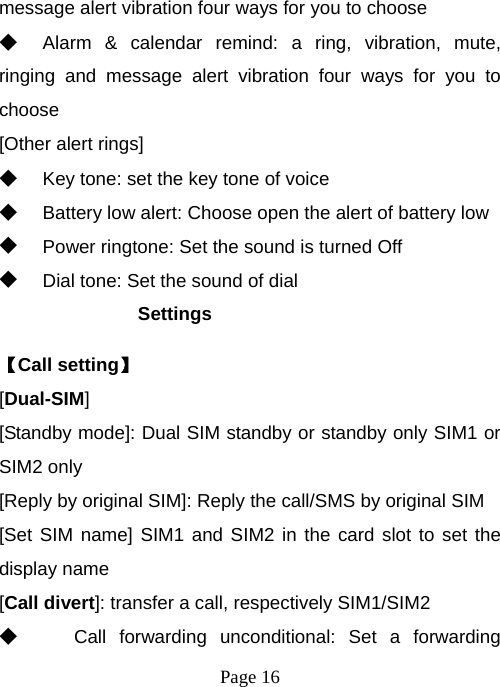  Page 16  message alert vibration four ways for you to choose ◆ Alarm &amp; calendar remind: a ring, vibration, mute, ringing and message alert vibration four ways for you to choose [Other alert rings] ◆ Key tone: set the key tone of voice ◆ Battery low alert: Choose open the alert of battery low ◆ Power ringtone: Set the sound is turned Off ◆ Dial tone: Set the sound of dial Settings 【Call setting】 [Dual-SIM] [Standby mode]: Dual SIM standby or standby only SIM1 or SIM2 only [Reply by original SIM]: Reply the call/SMS by original SIM [Set SIM name] SIM1 and SIM2 in the card slot to set the display name [Call divert]: transfer a call, respectively SIM1/SIM2 ◆ Call forwarding unconditional: Set a forwarding 