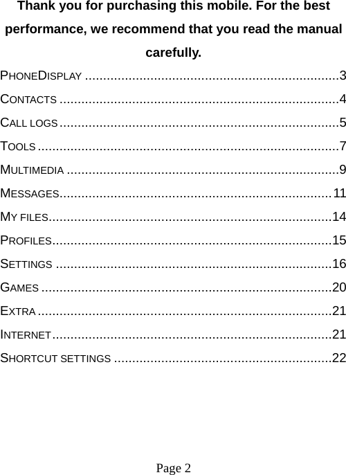 Page 2   Thank you for purchasing this mobile. For the best performance, we recommend that you read the manual carefully. PHONEDISPLAY ...................................................................... 3CONTACTS ............................................................................. 4CALL LOGS ............................................................................. 5TOOLS ................................................................................... 7MULTIMEDIA ........................................................................... 9MESSAGES ........................................................................... 11MY FILES .............................................................................. 14PROFILES ............................................................................. 15SETTINGS ............................................................................ 16GAMES ................................................................................ 20EXTRA ................................................................................. 21INTERNET ............................................................................. 21SHORTCUT SETTINGS ............................................................ 22