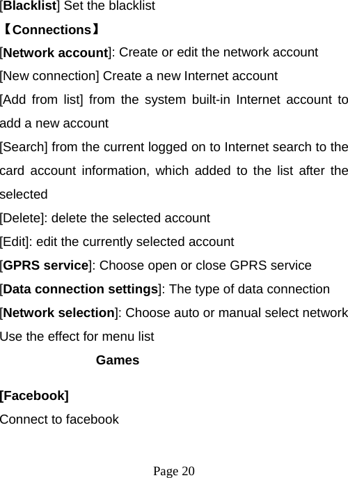  Page 20  [Blacklist] Set the blacklist   【Connections】 [Network account]: Create or edit the network account [New connection] Create a new Internet account [Add from list] from the system built-in Internet account to add a new account [Search] from the current logged on to Internet search to the card account information, which added to the list after the selected [Delete]: delete the selected account [Edit]: edit the currently selected account [GPRS service]: Choose open or close GPRS service [Data connection settings]: The type of data connection [Network selection]: Choose auto or manual select network Use the effect for menu list Games [Facebook] Connect to facebook 