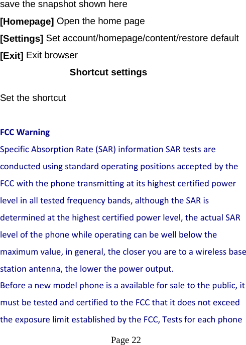  Page 22  save the snapshot shown here [Homepage] Open the home page [Settings] Set account/homepage/content/restore default   [Exit] Exit browser Shortcut settings Set the shortcut  FCCWarningSpecificAbsorptionRate(SAR)informationSARtestsareconductedusingstandardoperatingpositionsacceptedbytheFCCwiththephonetransmittingatitshighestcertifiedpowerlevelinalltestedfrequencybands,althoughtheSARisdeterminedatthehighestcertifiedpowerlevel,theactualSARlevelofthephonewhileoperatingcanbewellbelowthemaximumvalue,ingeneral,thecloseryouaretoawirelessbasestationantenna,thelowerthepoweroutput.Beforeanewmodelphoneisaavailableforsaletothepublic,itmustbetestedandcertifiedtotheFCCthatitdoesnotexceedtheexposurelimitestablishedbytheFCC,Testsforeachphone