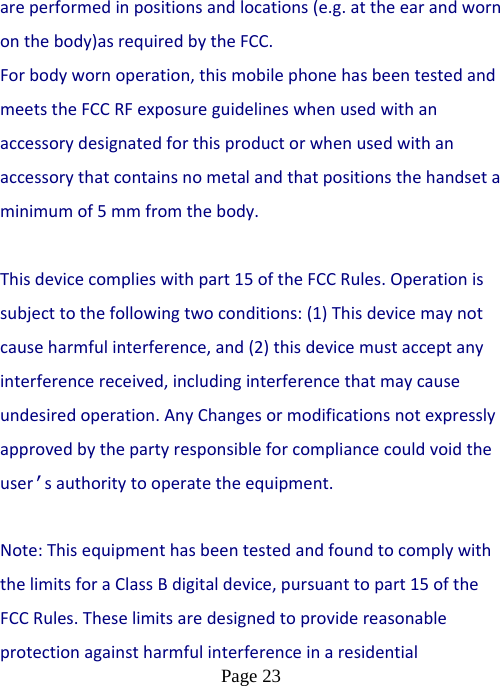  Page 23  areperformedinpositionsandlocations(e.g.attheearandwornonthebody)asrequiredbytheFCC.Forbodywornoperation,thismobilephonehasbeentestedandmeetstheFCCRFexposureguidelineswhenusedwithanaccessorydesignatedforthisproductorwhenusedwithanaccessorythatcontainsnometalandthatpositionsthehandsetaminimumof5 mmfromthebody.Thisdevicecomplieswithpart15oftheFCCRules.Operationissubjecttothefollowingtwoconditions:(1)Thisdevicemaynotcauseharmfulinterference,and(2)thisdevicemustacceptanyinterferencereceived,includinginterferencethatmaycauseundesiredoperation.AnyChangesormodificationsnotexpresslyapprovedbythepartyresponsibleforcompliancecouldvoidtheuser’sauthoritytooperatetheequipment. Note:ThisequipmenthasbeentestedandfoundtocomplywiththelimitsforaClassBdigitaldevice,pursuanttopart15oftheFCCRules.Theselimitsaredesignedtoprovidereasonableprotectionagainstharmfulinterferenceinaresidential
