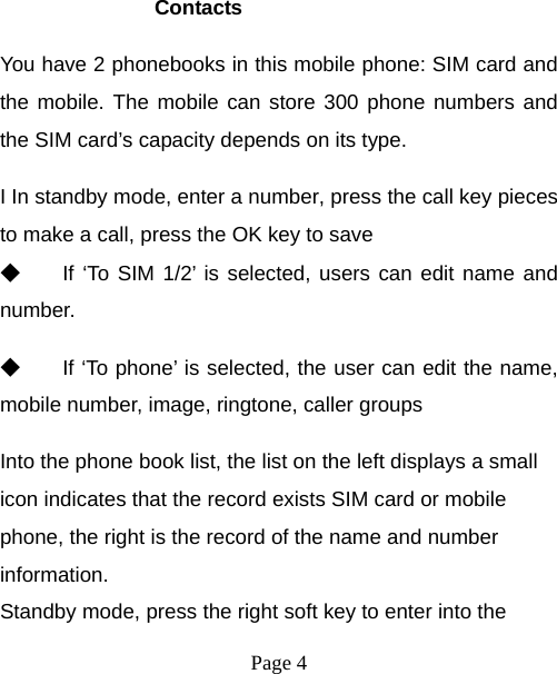  Page 4   Contacts You have 2 phonebooks in this mobile phone: SIM card and the mobile. The mobile can store 300 phone numbers and the SIM card’s capacity depends on its type.   I In standby mode, enter a number, press the call key pieces to make a call, press the OK key to save ◆ If ‘To SIM 1/2’ is selected, users can edit name and number. ◆ If ‘To phone’ is selected, the user can edit the name, mobile number, image, ringtone, caller groups Into the phone book list, the list on the left displays a small icon indicates that the record exists SIM card or mobile phone, the right is the record of the name and number information. Standby mode, press the right soft key to enter into the 