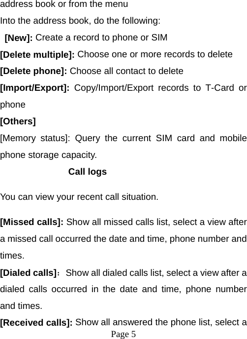  Page 5  address book or from the menu Into the address book, do the following:  [New]: Create a record to phone or SIM [Delete multiple]: Choose one or more records to delete [Delete phone]: Choose all contact to delete [Import/Export]:  Copy/Import/Export records to T-Card or phone [Others] [Memory status]: Query the current SIM card and mobile phone storage capacity. Call logs You can view your recent call situation.   [Missed calls]: Show all missed calls list, select a view after a missed call occurred the date and time, phone number and times. [Dialed calls]：Show all dialed calls list, select a view after a dialed calls occurred in the date and time, phone number and times. [Received calls]: Show all answered the phone list, select a 