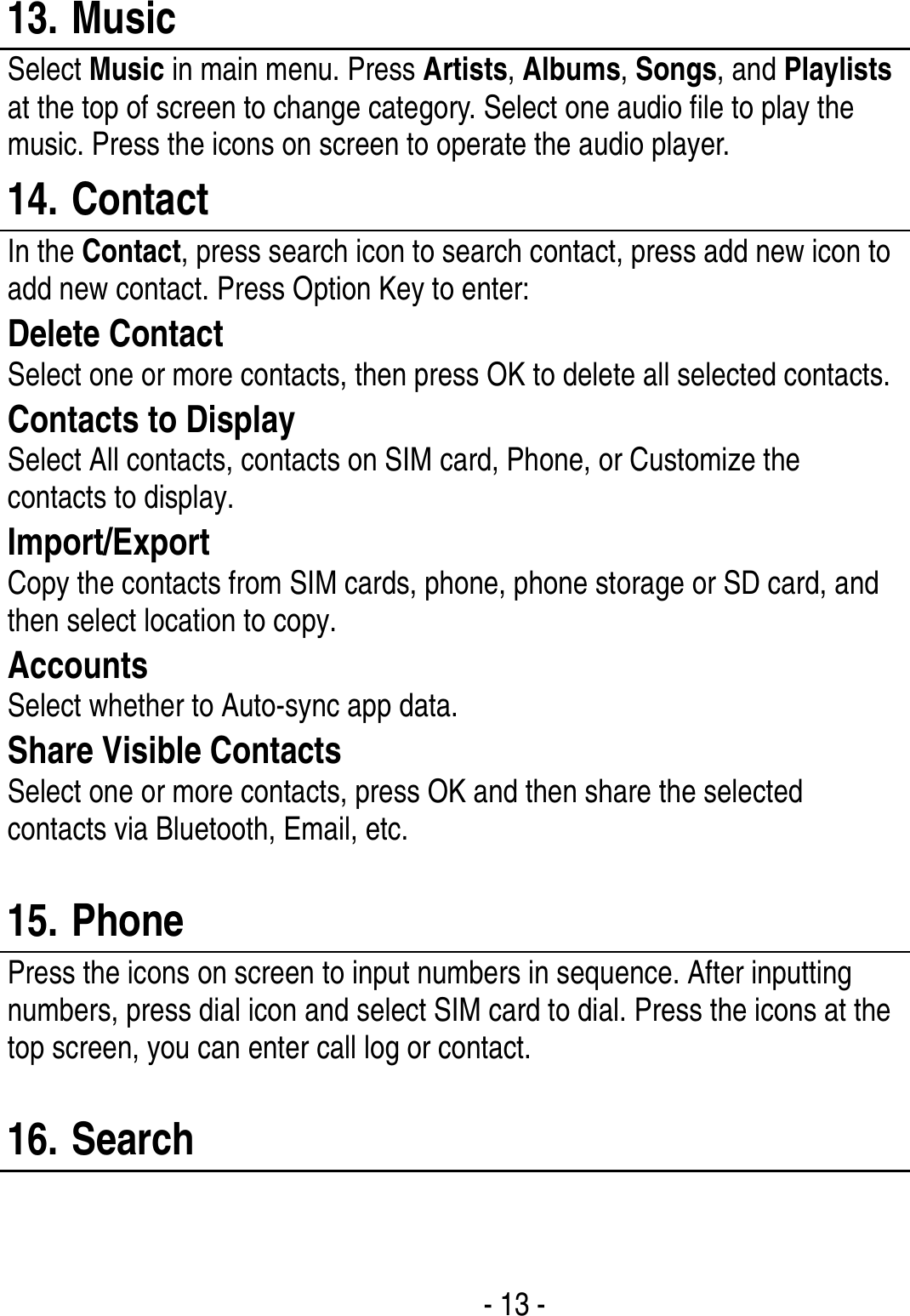  - 13 -  13. Music Select Music in main menu. Press Artists, Albums, Songs, and Playlists at the top of screen to change category. Select one audio file to play the music. Press the icons on screen to operate the audio player.   14. Contact In the Contact, press search icon to search contact, press add new icon to add new contact. Press Option Key to enter:   Delete Contact Select one or more contacts, then press OK to delete all selected contacts. Contacts to Display Select All contacts, contacts on SIM card, Phone, or Customize the contacts to display. Import/Export Copy the contacts from SIM cards, phone, phone storage or SD card, and then select location to copy. Accounts Select whether to Auto-sync app data. Share Visible Contacts Select one or more contacts, press OK and then share the selected contacts via Bluetooth, Email, etc.  15. Phone Press the icons on screen to input numbers in sequence. After inputting numbers, press dial icon and select SIM card to dial. Press the icons at the top screen, you can enter call log or contact.  16. Search  
