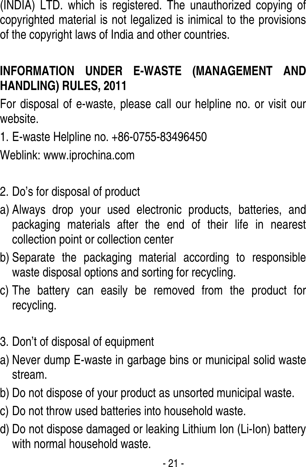  - 21 - (INDIA) LTD. which is registered. The unauthorized copying of copyrighted material is not legalized is inimical to the provisions of the copyright laws of India and other countries.  INFORMATION UNDER E-WASTE (MANAGEMENT AND HANDLING) RULES, 2011 For disposal of e-waste, please call our helpline no. or visit our website.     1. E-waste Helpline no. +86-0755-83496450 Weblink: www.iprochina.com  2. Do’s for disposal of product a) Always drop your used electronic products, batteries, and packaging materials after the end of their life in nearest collection point or collection center b) Separate the packaging material according to responsible waste disposal options and sorting for recycling.   c) The battery can easily be removed from the product for recycling.   3. Don’t of disposal of equipment   a) Never dump E-waste in garbage bins or municipal solid waste stream.  b) Do not dispose of your product as unsorted municipal waste.   c) Do not throw used batteries into household waste. d) Do not dispose damaged or leaking Lithium Ion (Li-Ion) battery with normal household waste. 