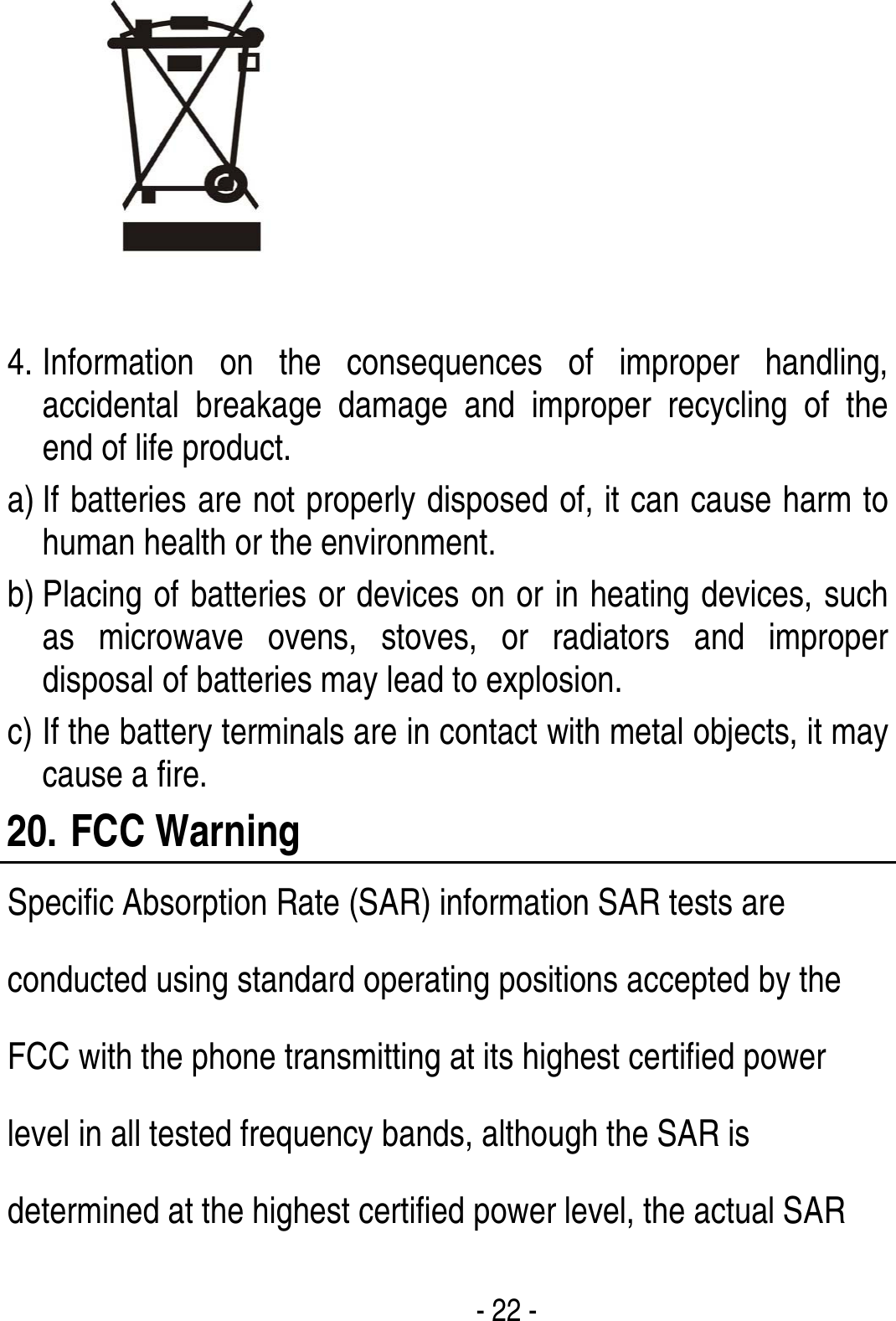  - 22 -   4. Information on the consequences of improper handling, accidental breakage damage and improper recycling of the end of life product. a) If batteries are not properly disposed of, it can cause harm to human health or the environment. b) Placing of batteries or devices on or in heating devices, such as microwave ovens, stoves, or radiators and improper disposal of batteries may lead to explosion.   c) If the battery terminals are in contact with metal objects, it may cause a fire. 20. FCC Warning Specific Absorption Rate (SAR) information SAR tests are conducted using standard operating positions accepted by the FCC with the phone transmitting at its highest certified power level in all tested frequency bands, although the SAR is determined at the highest certified power level, the actual SAR 