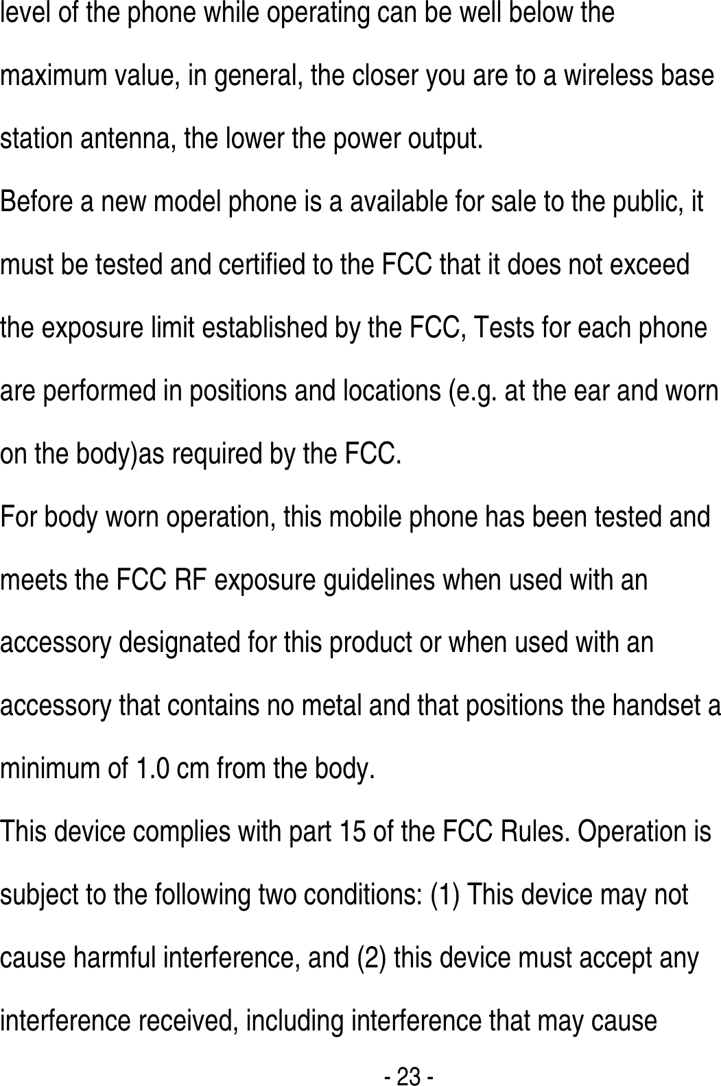  - 23 - level of the phone while operating can be well below the maximum value, in general, the closer you are to a wireless base station antenna, the lower the power output. Before a new model phone is a available for sale to the public, it must be tested and certified to the FCC that it does not exceed the exposure limit established by the FCC, Tests for each phone are performed in positions and locations (e.g. at the ear and worn on the body)as required by the FCC. For body worn operation, this mobile phone has been tested and meets the FCC RF exposure guidelines when used with an accessory designated for this product or when used with an accessory that contains no metal and that positions the handset a minimum of 1.0 cm from the body.   This device complies with part 15 of the FCC Rules. Operation is subject to the following two conditions: (1) This device may not cause harmful interference, and (2) this device must accept any interference received, including interference that may cause 