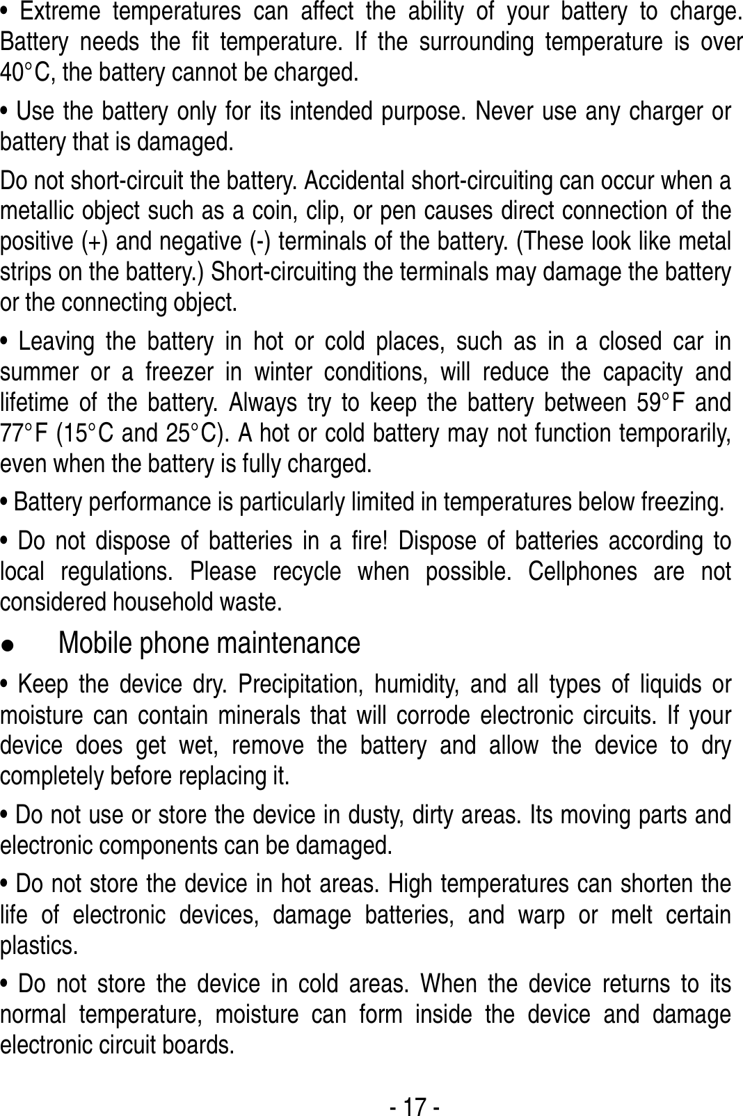  - 17 - • Extreme temperatures can affect the ability of your battery to charge. Battery needs the fit temperature. If the surrounding temperature is over 40°C, the battery cannot be charged. • Use the battery only for its intended purpose. Never use any charger or battery that is damaged. Do not short-circuit the battery. Accidental short-circuiting can occur when a metallic object such as a coin, clip, or pen causes direct connection of the positive (+) and negative (-) terminals of the battery. (These look like metal strips on the battery.) Short-circuiting the terminals may damage the battery or the connecting object. • Leaving the battery in hot or cold places, such as in a closed car in summer or a freezer in winter conditions, will reduce the capacity and lifetime of the battery. Always try to keep the battery between 59°F and 77°F (15°C and 25°C). A hot or cold battery may not function temporarily, even when the battery is fully charged. • Battery performance is particularly limited in temperatures below freezing. • Do not dispose of batteries in a fire! Dispose of batteries according to local regulations. Please recycle when possible. Cellphones are not considered household waste. z Mobile phone maintenance • Keep the device dry. Precipitation, humidity, and all types of liquids or moisture can contain minerals that will corrode electronic circuits. If your device does get wet, remove the battery and allow the device to dry completely before replacing it. • Do not use or store the device in dusty, dirty areas. Its moving parts and electronic components can be damaged. • Do not store the device in hot areas. High temperatures can shorten the life of electronic devices, damage batteries, and warp or melt certain plastics. • Do not store the device in cold areas. When the device returns to its normal temperature, moisture can form inside the device and damage electronic circuit boards. 