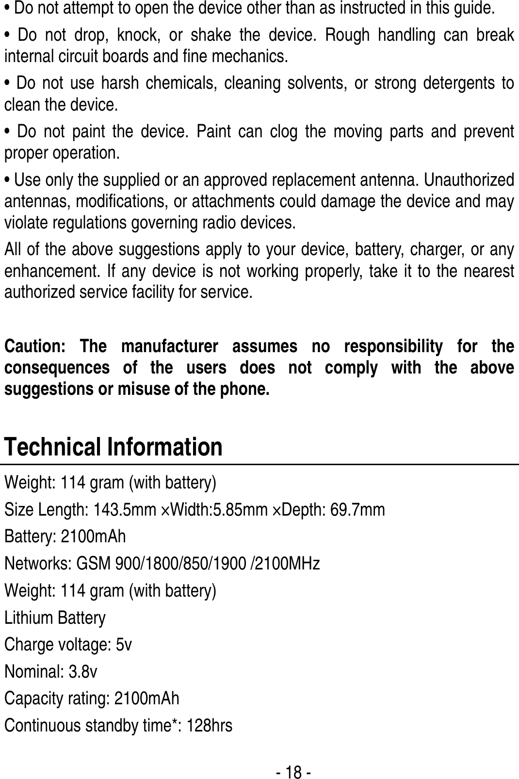  - 18 - • Do not attempt to open the device other than as instructed in this guide. • Do not drop, knock, or shake the device. Rough handling can break internal circuit boards and fine mechanics. • Do not use harsh chemicals, cleaning solvents, or strong detergents to clean the device. • Do not paint the device. Paint can clog the moving parts and prevent proper operation. • Use only the supplied or an approved replacement antenna. Unauthorized antennas, modifications, or attachments could damage the device and may violate regulations governing radio devices. All of the above suggestions apply to your device, battery, charger, or any enhancement. If any device is not working properly, take it to the nearest authorized service facility for service.  Caution: The manufacturer assumes no responsibility for the consequences of the users does not comply with the above suggestions or misuse of the phone.  Technical Information Weight: 114 gram (with battery) Size Length: 143.5mm ×Width:5.85mm ×Depth: 69.7mm Battery: 2100mAh Networks: GSM 900/1800/850/1900 /2100MHz Weight: 114 gram (with battery) Lithium Battery Charge voltage: 5v Nominal: 3.8v Capacity rating: 2100mAh Continuous standby time*: 128hrs 