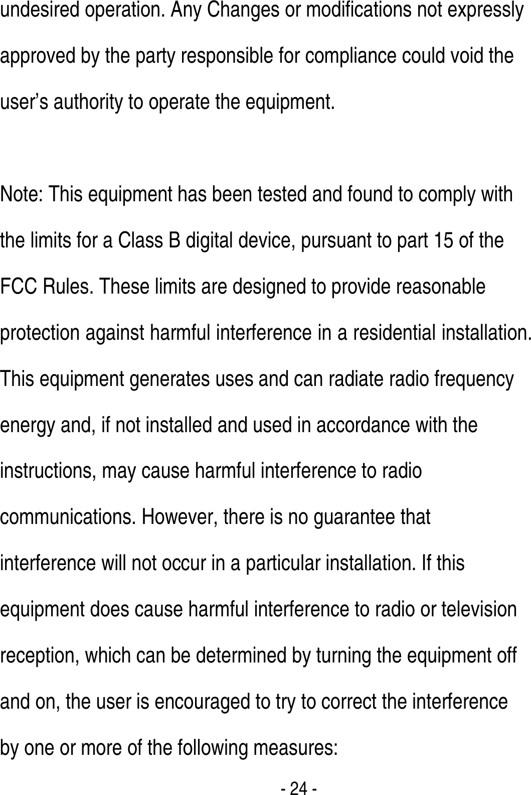  - 24 - undesired operation. Any Changes or modifications not expressly approved by the party responsible for compliance could void the user’s authority to operate the equipment.       Note: This equipment has been tested and found to comply with the limits for a Class B digital device, pursuant to part 15 of the FCC Rules. These limits are designed to provide reasonable protection against harmful interference in a residential installation. This equipment generates uses and can radiate radio frequency energy and, if not installed and used in accordance with the instructions, may cause harmful interference to radio communications. However, there is no guarantee that interference will not occur in a particular installation. If this equipment does cause harmful interference to radio or television reception, which can be determined by turning the equipment off and on, the user is encouraged to try to correct the interference by one or more of the following measures:       