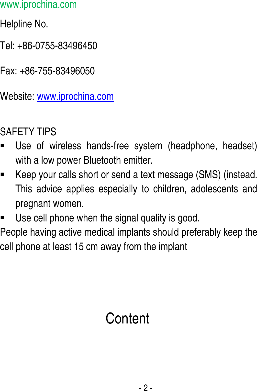  - 2 - www.iprochina.com Helpline No.   Tel: +86-0755-83496450 Fax: +86-755-83496050 Website: www.iprochina.com  SAFETY TIPS  Use of wireless hands-free system (headphone, headset) with a low power Bluetooth emitter.  Keep your calls short or send a text message (SMS) (instead. This advice applies especially to children, adolescents and pregnant women.  Use cell phone when the signal quality is good. People having active medical implants should preferably keep the cell phone at least 15 cm away from the implant     Content 