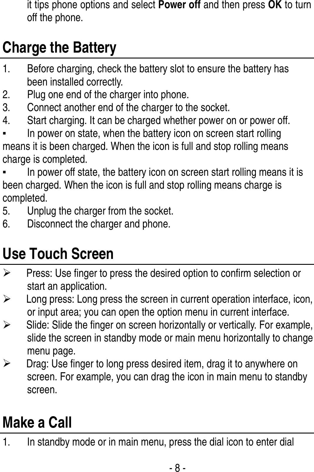  - 8 - it tips phone options and select Power off and then press OK to turn off the phone.    Charge the Battery   1. Before charging, check the battery slot to ensure the battery has been installed correctly. 2. Plug one end of the charger into phone. 3. Connect another end of the charger to the socket. 4. Start charging. It can be charged whether power on or power off.   ▪ In power on state, when the battery icon on screen start rolling means it is been charged. When the icon is full and stop rolling means charge is completed.   ▪ In power off state, the battery icon on screen start rolling means it is been charged. When the icon is full and stop rolling means charge is completed. 5. Unplug the charger from the socket.   6. Disconnect the charger and phone.    Use Touch Screen ¾ Press: Use finger to press the desired option to confirm selection or start an application. ¾ Long press: Long press the screen in current operation interface, icon, or input area; you can open the option menu in current interface. ¾ Slide: Slide the finger on screen horizontally or vertically. For example, slide the screen in standby mode or main menu horizontally to change menu page. ¾ Drag: Use finger to long press desired item, drag it to anywhere on screen. For example, you can drag the icon in main menu to standby screen.  Make a Call 1. In standby mode or in main menu, press the dial icon to enter dial 