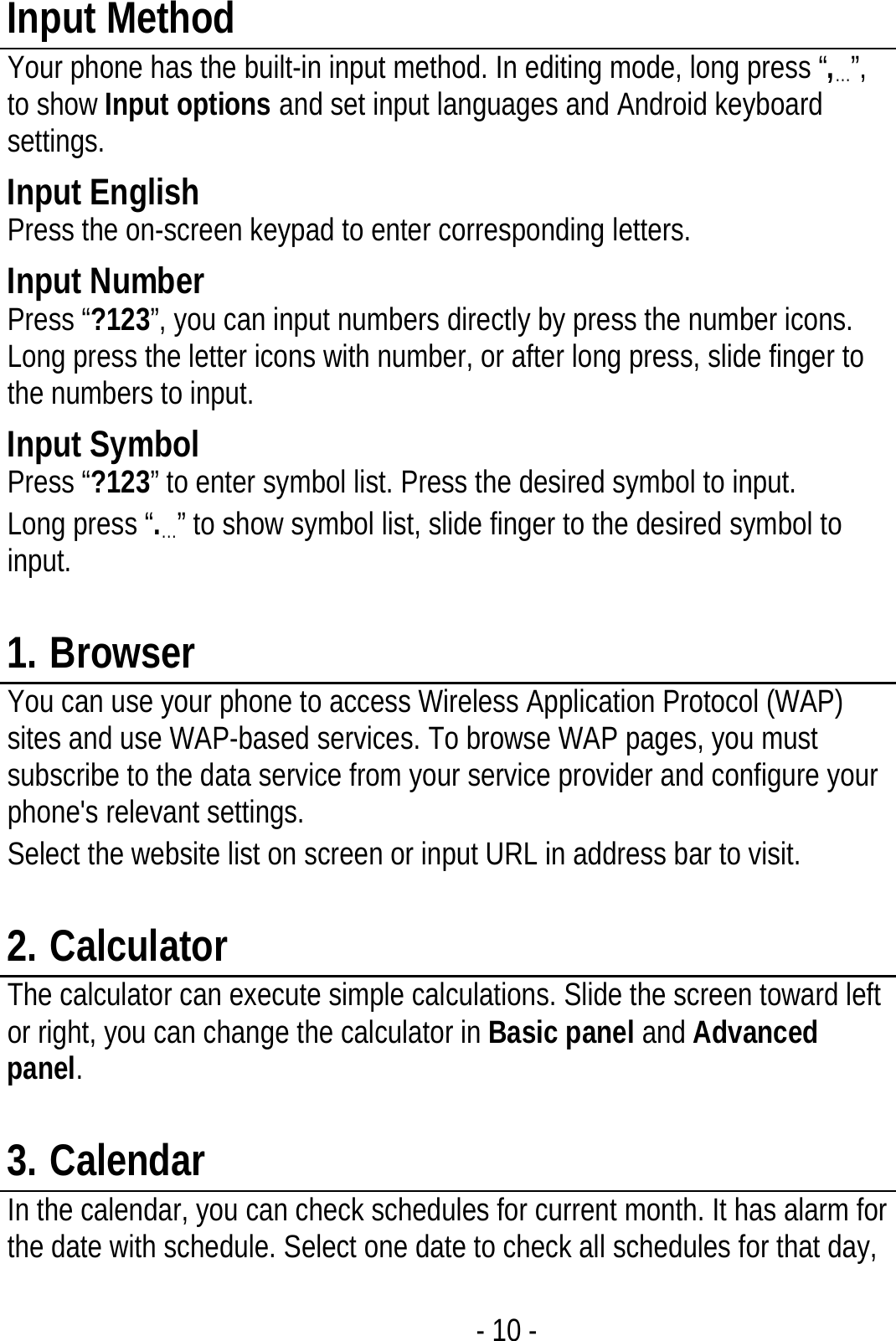  - 10 - Input Method Your phone has the built-in input method. In editing mode, long press “,…”, to show Input options and set input languages and Android keyboard settings. Input English Press the on-screen keypad to enter corresponding letters. Input Number Press “?123”, you can input numbers directly by press the number icons. Long press the letter icons with number, or after long press, slide finger to the numbers to input. Input Symbol Press “?123” to enter symbol list. Press the desired symbol to input. Long press “.…” to show symbol list, slide finger to the desired symbol to input.  1. Browser You can use your phone to access Wireless Application Protocol (WAP) sites and use WAP-based services. To browse WAP pages, you must subscribe to the data service from your service provider and configure your phone&apos;s relevant settings. Select the website list on screen or input URL in address bar to visit.  2. Calculator The calculator can execute simple calculations. Slide the screen toward left or right, you can change the calculator in Basic panel and Advanced panel.  3. Calendar In the calendar, you can check schedules for current month. It has alarm for the date with schedule. Select one date to check all schedules for that day, 