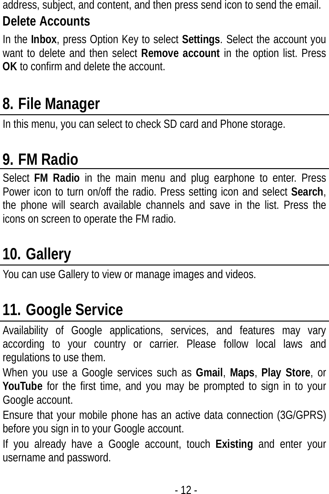  - 12 - address, subject, and content, and then press send icon to send the email. Delete Accounts In the Inbox, press Option Key to select Settings. Select the account you want to delete and then select Remove account in the option list. Press OK to confirm and delete the account.  8. File Manager In this menu, you can select to check SD card and Phone storage.  9. FM Radio Select  FM Radio in the main menu and plug earphone to enter. Press Power icon to turn on/off the radio. Press setting icon and select Search, the phone will search available channels and save in the list. Press the icons on screen to operate the FM radio.  10. Gallery You can use Gallery to view or manage images and videos.  11. Google Service Availability of Google applications, services, and features may vary according to your country or carrier. Please follow local laws and regulations to use them. When you use a Google services such as Gmail, Maps, Play Store, or YouTube for the first time, and you may be prompted to sign in to your Google account. Ensure that your mobile phone has an active data connection (3G/GPRS) before you sign in to your Google account. If you already have a Google account, touch Existing and enter your username and password.  