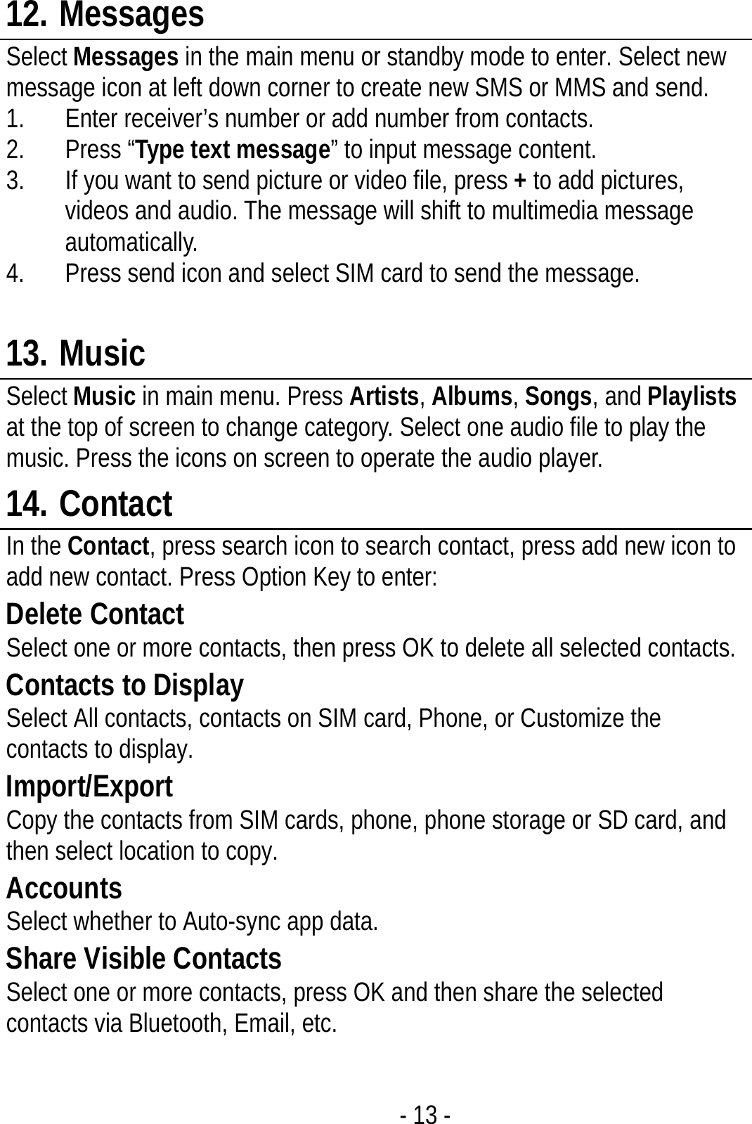  - 13 - 12. Messages Select Messages in the main menu or standby mode to enter. Select new message icon at left down corner to create new SMS or MMS and send. 1. Enter receiver’s number or add number from contacts.   2. Press “Type text message” to input message content.   3. If you want to send picture or video file, press + to add pictures, videos and audio. The message will shift to multimedia message automatically.  4. Press send icon and select SIM card to send the message.  13. Music Select Music in main menu. Press Artists, Albums, Songs, and Playlists at the top of screen to change category. Select one audio file to play the music. Press the icons on screen to operate the audio player.   14. Contact In the Contact, press search icon to search contact, press add new icon to add new contact. Press Option Key to enter:   Delete Contact Select one or more contacts, then press OK to delete all selected contacts. Contacts to Display Select All contacts, contacts on SIM card, Phone, or Customize the contacts to display. Import/Export Copy the contacts from SIM cards, phone, phone storage or SD card, and then select location to copy. Accounts Select whether to Auto-sync app data. Share Visible Contacts Select one or more contacts, press OK and then share the selected contacts via Bluetooth, Email, etc.  