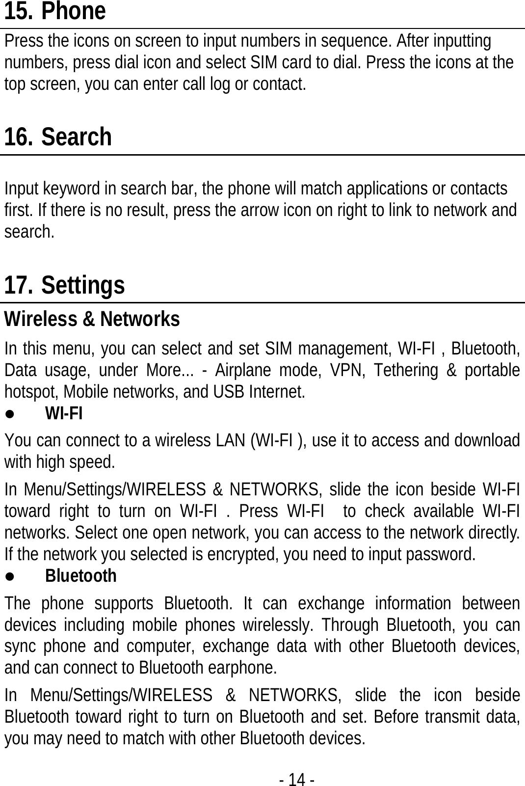  - 14 - 15. Phone Press the icons on screen to input numbers in sequence. After inputting numbers, press dial icon and select SIM card to dial. Press the icons at the top screen, you can enter call log or contact.  16. Search  Input keyword in search bar, the phone will match applications or contacts first. If there is no result, press the arrow icon on right to link to network and search.  17. Settings Wireless &amp; Networks In this menu, you can select and set SIM management, WI-FI , Bluetooth, Data usage, under More... - Airplane mode, VPN, Tethering &amp; portable hotspot, Mobile networks, and USB Internet. z WI-FI  You can connect to a wireless LAN (WI-FI ), use it to access and download with high speed. In Menu/Settings/WIRELESS &amp; NETWORKS, slide the icon beside WI-FI  toward right to turn on WI-FI . Press WI-FI  to check available WI-FI  networks. Select one open network, you can access to the network directly. If the network you selected is encrypted, you need to input password. z Bluetooth The phone supports Bluetooth. It can exchange information between devices including mobile phones wirelessly. Through Bluetooth, you can sync phone and computer, exchange data with other Bluetooth devices, and can connect to Bluetooth earphone. In Menu/Settings/WIRELESS &amp; NETWORKS, slide the icon beside Bluetooth toward right to turn on Bluetooth and set. Before transmit data, you may need to match with other Bluetooth devices. 