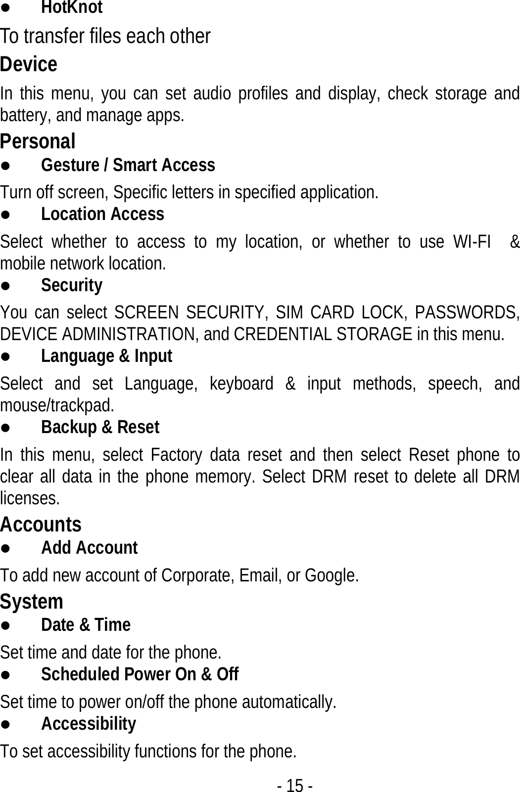  - 15 - z HotKnot To transfer files each other Device In this menu, you can set audio profiles and display, check storage and battery, and manage apps. Personal z Gesture / Smart Access Turn off screen, Specific letters in specified application. z Location Access Select whether to access to my location, or whether to use WI-FI  &amp; mobile network location. z Security You can select SCREEN SECURITY, SIM CARD LOCK, PASSWORDS, DEVICE ADMINISTRATION, and CREDENTIAL STORAGE in this menu. z Language &amp; Input Select and set Language, keyboard &amp; input methods, speech, and mouse/trackpad. z Backup &amp; Reset In this menu, select Factory data reset and then select Reset phone to clear all data in the phone memory. Select DRM reset to delete all DRM licenses. Accounts z Add Account To add new account of Corporate, Email, or Google. System z Date &amp; Time Set time and date for the phone. z Scheduled Power On &amp; Off Set time to power on/off the phone automatically. z Accessibility To set accessibility functions for the phone. 