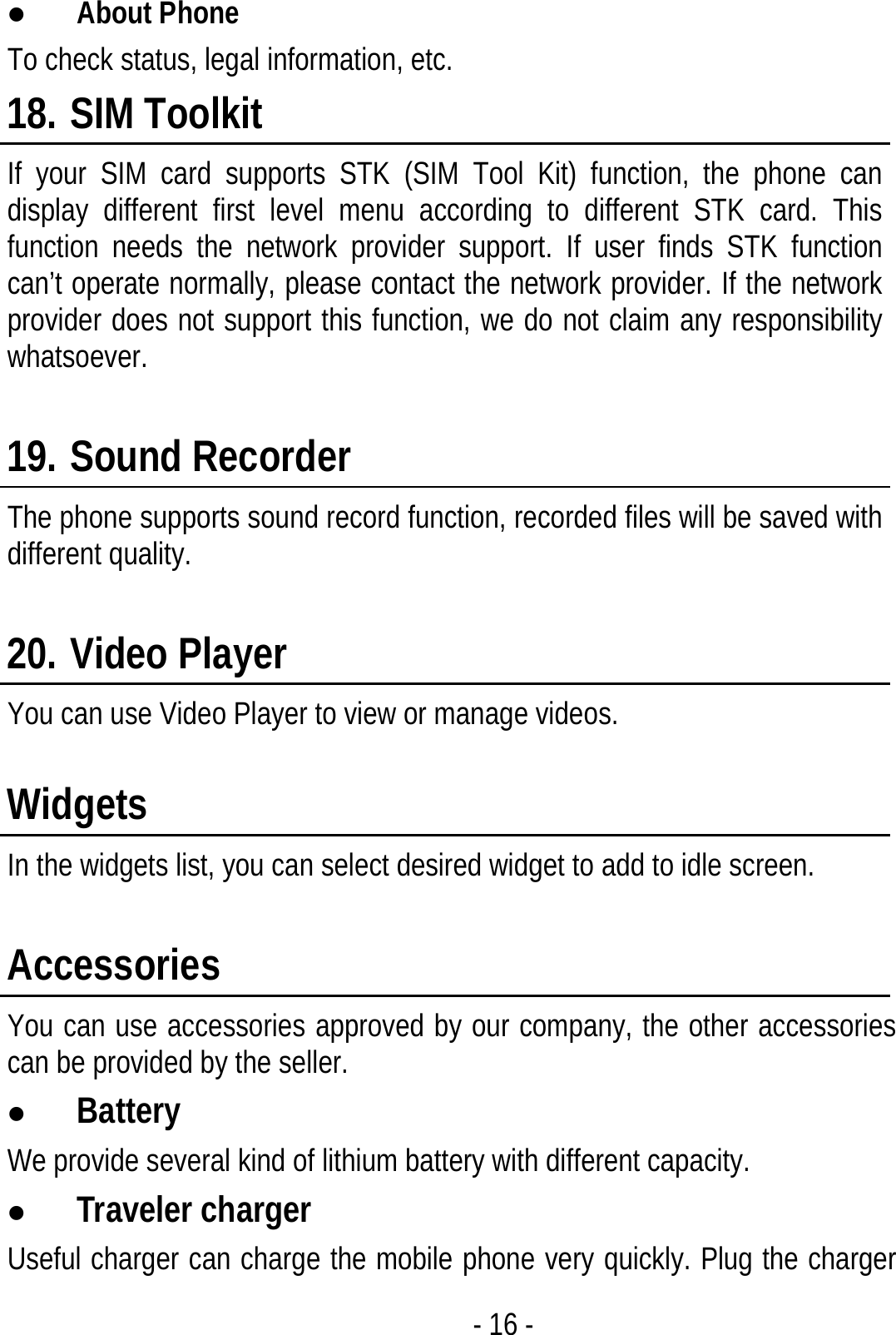  - 16 - z About Phone To check status, legal information, etc. 18. SIM Toolkit If your SIM card supports STK (SIM Tool Kit) function, the phone can display different first level menu according to different STK card. This function needs the network provider support. If user finds STK function can’t operate normally, please contact the network provider. If the network provider does not support this function, we do not claim any responsibility whatsoever.  19. Sound Recorder The phone supports sound record function, recorded files will be saved with different quality.  20. Video Player You can use Video Player to view or manage videos.  Widgets In the widgets list, you can select desired widget to add to idle screen.  Accessories You can use accessories approved by our company, the other accessories can be provided by the seller. z Battery We provide several kind of lithium battery with different capacity. z Traveler charger Useful charger can charge the mobile phone very quickly. Plug the charger 